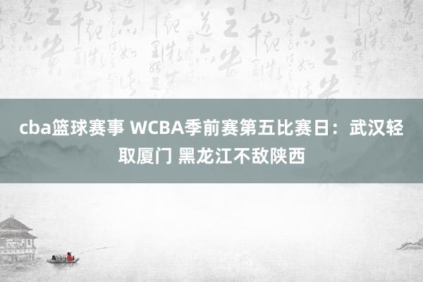 cba篮球赛事 WCBA季前赛第五比赛日：武汉轻取厦门 黑龙江不敌陕西