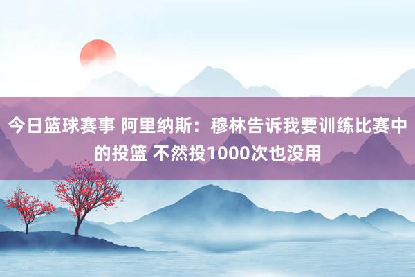 今日篮球赛事 阿里纳斯：穆林告诉我要训练比赛中的投篮 不然投1000次也没用