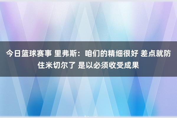 今日篮球赛事 里弗斯：咱们的精细很好 差点就防住米切尔了 是以必须收受成果