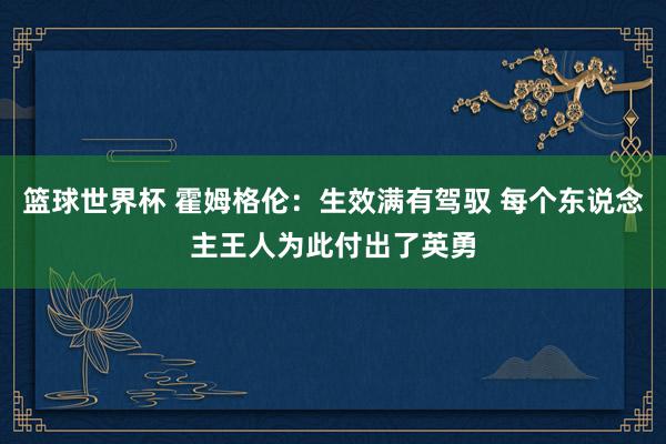 篮球世界杯 霍姆格伦：生效满有驾驭 每个东说念主王人为此付出了英勇