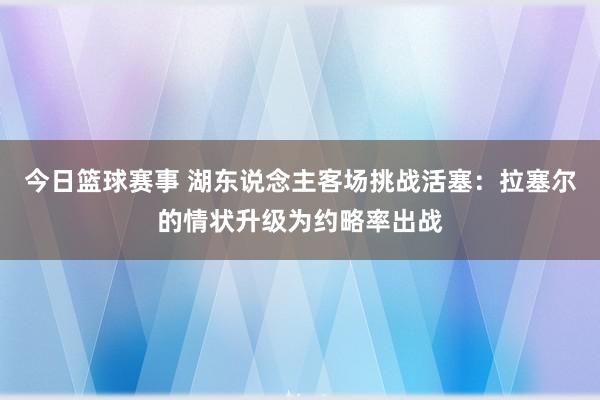 今日篮球赛事 湖东说念主客场挑战活塞：拉塞尔的情状升级为约略率出战