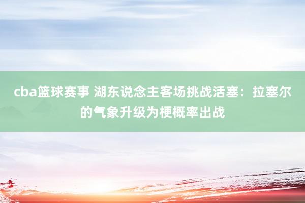 cba篮球赛事 湖东说念主客场挑战活塞：拉塞尔的气象升级为梗概率出战