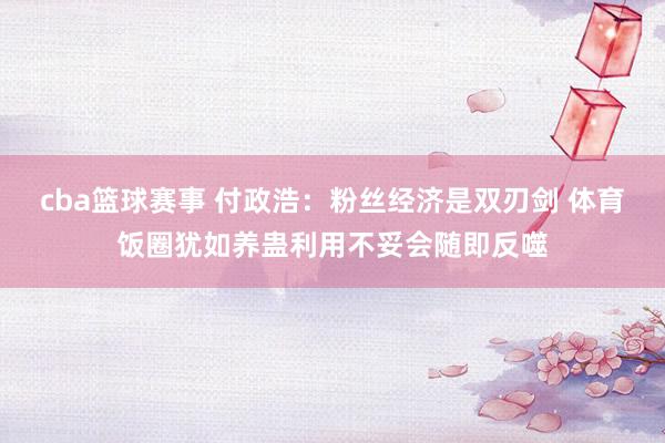 cba篮球赛事 付政浩：粉丝经济是双刃剑 体育饭圈犹如养蛊利用不妥会随即反噬