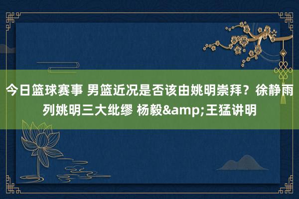 今日篮球赛事 男篮近况是否该由姚明崇拜？徐静雨列姚明三大纰缪 杨毅&王猛讲明