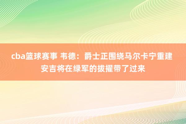 cba篮球赛事 韦德：爵士正围绕马尔卡宁重建 安吉将在绿军的拔擢带了过来