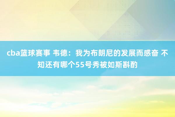 cba篮球赛事 韦德：我为布朗尼的发展而感奋 不知还有哪个55号秀被如斯斟酌