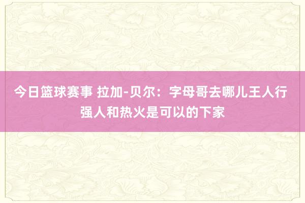 今日篮球赛事 拉加-贝尔：字母哥去哪儿王人行 强人和热火是可以的下家