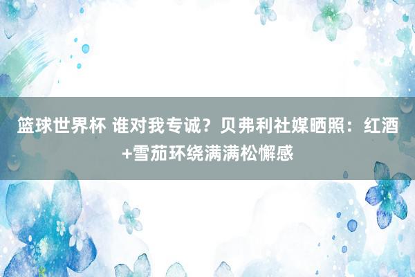 篮球世界杯 谁对我专诚？贝弗利社媒晒照：红酒+雪茄环绕满满松懈感