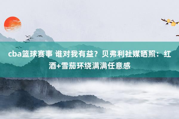 cba篮球赛事 谁对我有益？贝弗利社媒晒照：红酒+雪茄环绕满满任意感