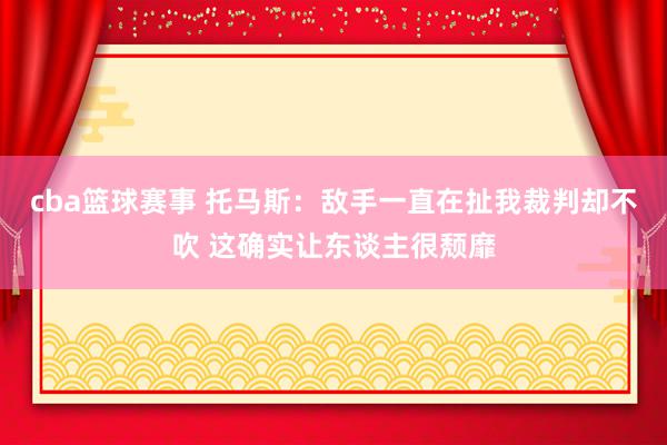 cba篮球赛事 托马斯：敌手一直在扯我裁判却不吹 这确实让东谈主很颓靡