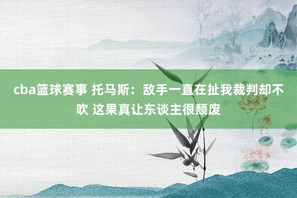 cba篮球赛事 托马斯：敌手一直在扯我裁判却不吹 这果真让东谈主很颓废