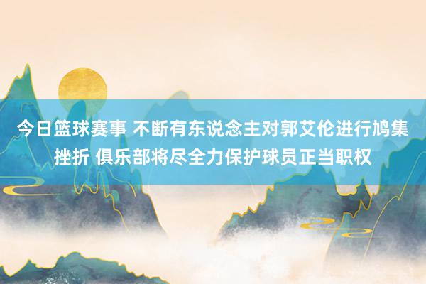 今日篮球赛事 不断有东说念主对郭艾伦进行鸠集挫折 俱乐部将尽全力保护球员正当职权