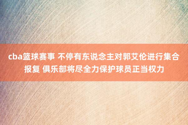 cba篮球赛事 不停有东说念主对郭艾伦进行集合报复 俱乐部将尽全力保护球员正当权力