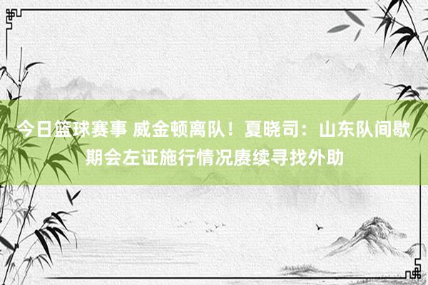 今日篮球赛事 威金顿离队！夏晓司：山东队间歇期会左证施行情况赓续寻找外助