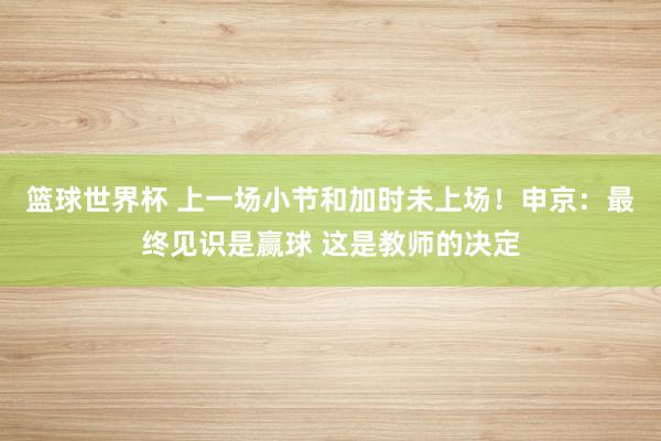 篮球世界杯 上一场小节和加时未上场！申京：最终见识是赢球 这是教师的决定