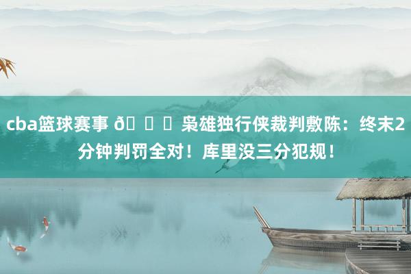 cba篮球赛事 👀枭雄独行侠裁判敷陈：终末2分钟判罚全对！库里没三分犯规！