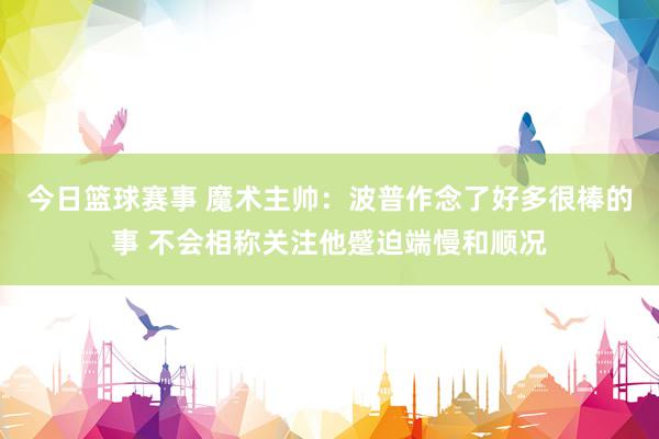 今日篮球赛事 魔术主帅：波普作念了好多很棒的事 不会相称关注他蹙迫端慢和顺况