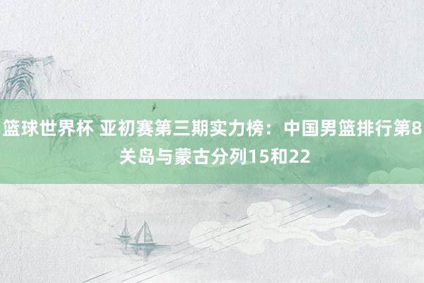 篮球世界杯 亚初赛第三期实力榜：中国男篮排行第8 关岛与蒙古分列15和22