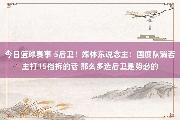 今日篮球赛事 5后卫！媒体东说念主：国度队淌若主打15挡拆的话 那么多选后卫是势必的