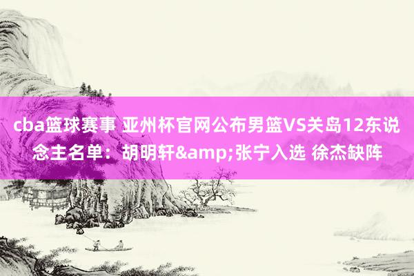 cba篮球赛事 亚州杯官网公布男篮VS关岛12东说念主名单：胡明轩&张宁入选 徐杰缺阵