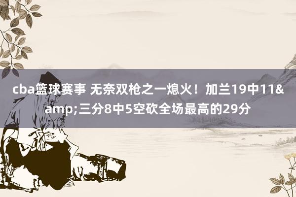 cba篮球赛事 无奈双枪之一熄火！加兰19中11&三分8中5空砍全场最高的29分