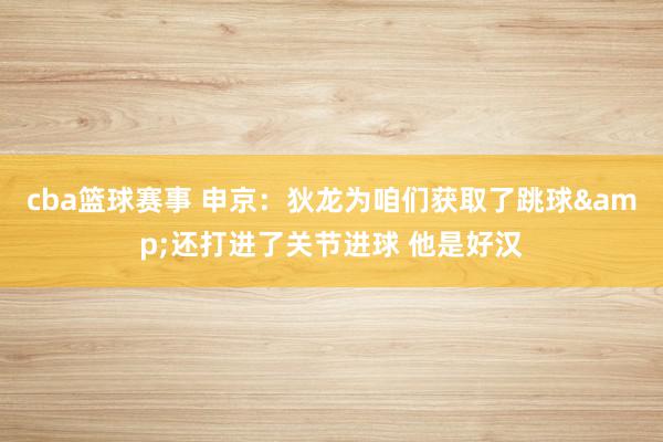 cba篮球赛事 申京：狄龙为咱们获取了跳球&还打进了关节进球 他是好汉