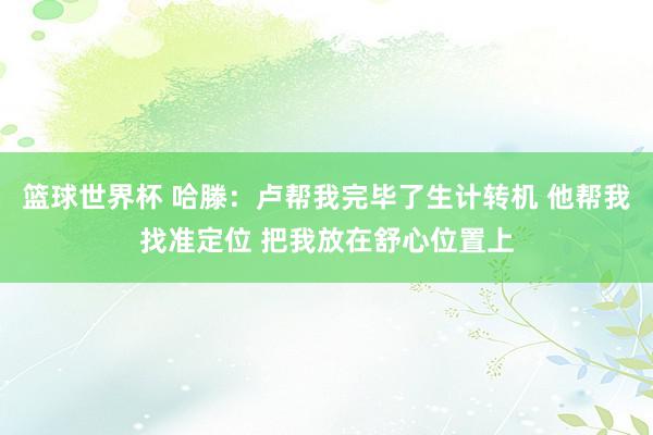 篮球世界杯 哈滕：卢帮我完毕了生计转机 他帮我找准定位 把我放在舒心位置上