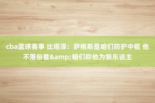 cba篮球赛事 比塔泽：萨格斯是咱们防护中枢 他不落俗套&咱们称他为狼东谈主