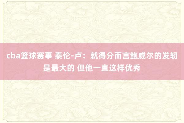 cba篮球赛事 泰伦-卢：就得分而言鲍威尔的发轫是最大的 但他一直这样优秀