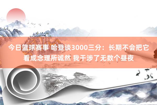 今日篮球赛事 哈登谈3000三分：长期不会把它看成念理所诚然 我干涉了无数个昼夜