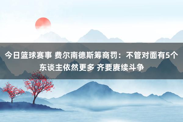 今日篮球赛事 费尔南德斯筹商罚：不管对面有5个东谈主依然更多 齐要赓续斗争