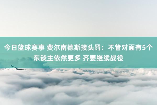 今日篮球赛事 费尔南德斯接头罚：不管对面有5个东谈主依然更多 齐要继续战役