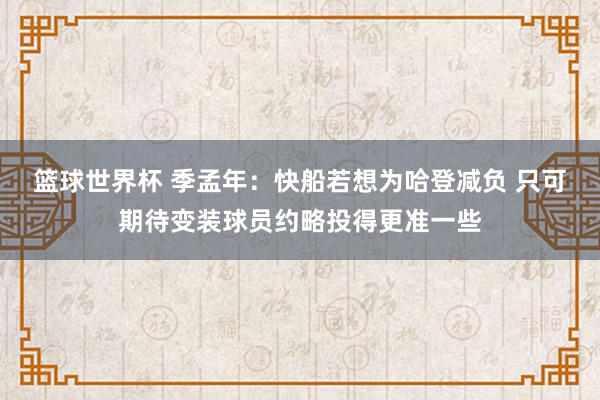 篮球世界杯 季孟年：快船若想为哈登减负 只可期待变装球员约略投得更准一些