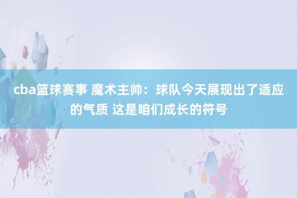 cba篮球赛事 魔术主帅：球队今天展现出了适应的气质 这是咱们成长的符号