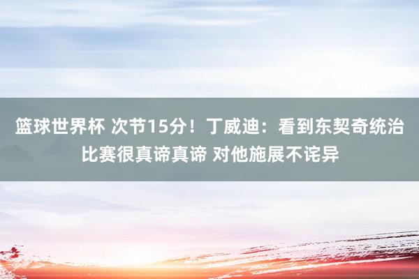 篮球世界杯 次节15分！丁威迪：看到东契奇统治比赛很真谛真谛 对他施展不诧异