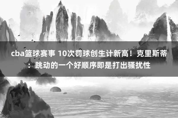 cba篮球赛事 10次罚球创生计新高！克里斯蒂：跳动的一个好顺序即是打出骚扰性