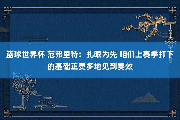 篮球世界杯 范弗里特：扎眼为先 咱们上赛季打下的基础正更多地见到奏效