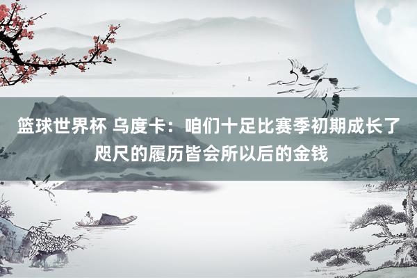 篮球世界杯 乌度卡：咱们十足比赛季初期成长了 咫尺的履历皆会所以后的金钱