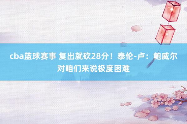 cba篮球赛事 复出就砍28分！泰伦-卢：鲍威尔对咱们来说极度困难