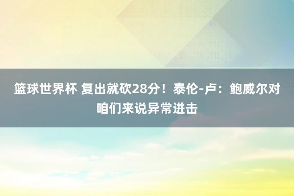 篮球世界杯 复出就砍28分！泰伦-卢：鲍威尔对咱们来说异常进击