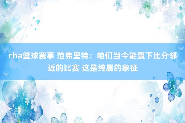 cba篮球赛事 范弗里特：咱们当今能赢下比分邻近的比赛 这是纯属的象征