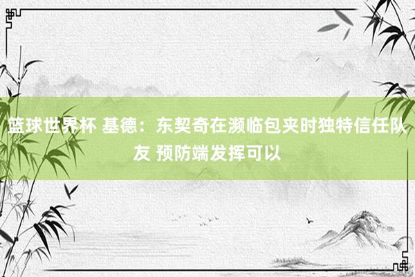 篮球世界杯 基德：东契奇在濒临包夹时独特信任队友 预防端发挥可以