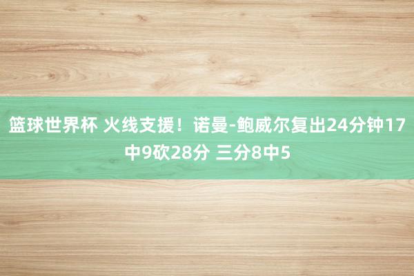 篮球世界杯 火线支援！诺曼-鲍威尔复出24分钟17中9砍28分 三分8中5