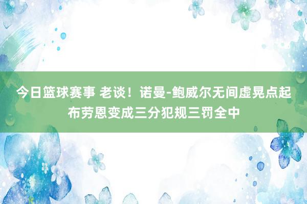 今日篮球赛事 老谈！诺曼-鲍威尔无间虚晃点起布劳恩变成三分犯规三罚全中