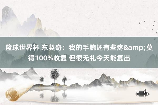 篮球世界杯 东契奇：我的手腕还有些疼&莫得100%收复 但很无礼今天能复出