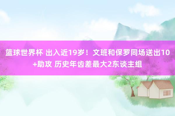 篮球世界杯 出入近19岁！文班和保罗同场送出10+助攻 历史年齿差最大2东谈主组