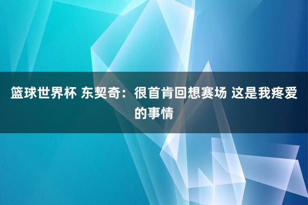 篮球世界杯 东契奇：很首肯回想赛场 这是我疼爱的事情