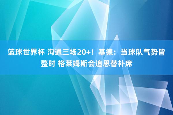 篮球世界杯 沟通三场20+！基德：当球队气势皆整时 格莱姆斯会追思替补席