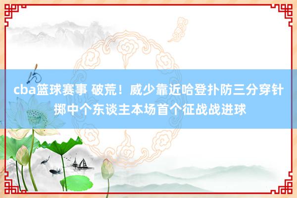 cba篮球赛事 破荒！威少靠近哈登扑防三分穿针 掷中个东谈主本场首个征战战进球