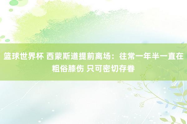 篮球世界杯 西蒙斯道提前离场：往常一年半一直在粗俗膝伤 只可密切存眷